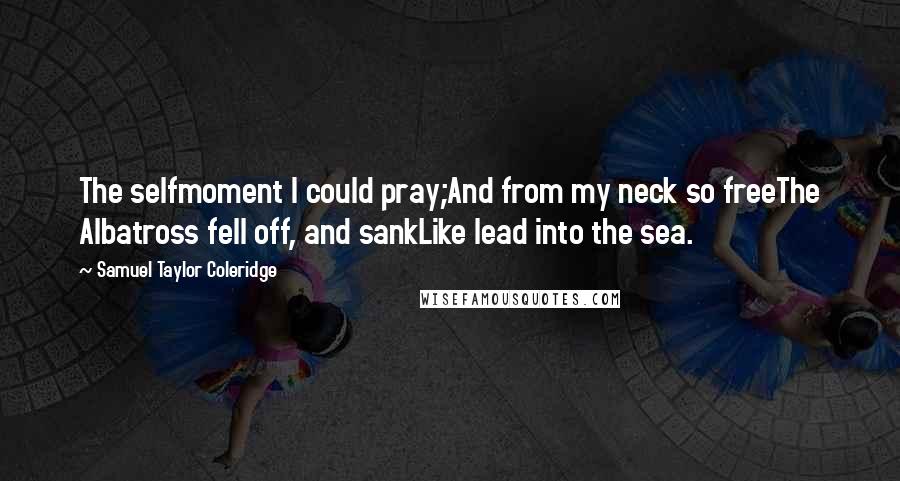 Samuel Taylor Coleridge Quotes: The selfmoment I could pray;And from my neck so freeThe Albatross fell off, and sankLike lead into the sea.