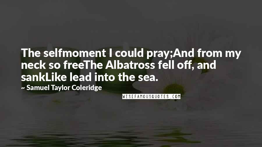 Samuel Taylor Coleridge Quotes: The selfmoment I could pray;And from my neck so freeThe Albatross fell off, and sankLike lead into the sea.