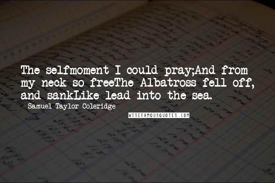 Samuel Taylor Coleridge Quotes: The selfmoment I could pray;And from my neck so freeThe Albatross fell off, and sankLike lead into the sea.