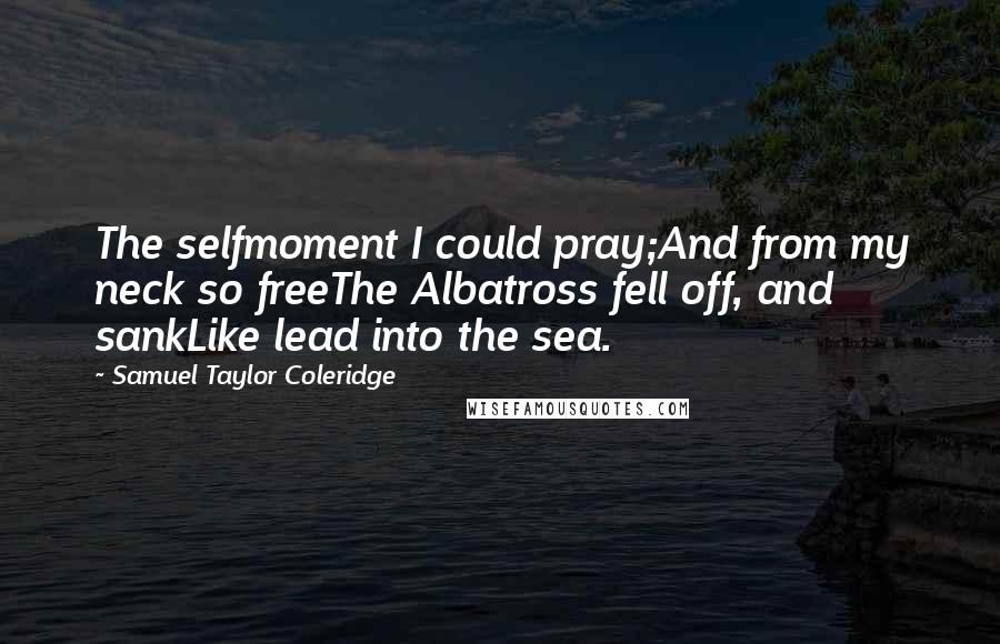 Samuel Taylor Coleridge Quotes: The selfmoment I could pray;And from my neck so freeThe Albatross fell off, and sankLike lead into the sea.