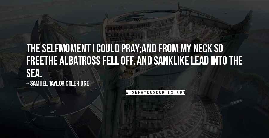 Samuel Taylor Coleridge Quotes: The selfmoment I could pray;And from my neck so freeThe Albatross fell off, and sankLike lead into the sea.