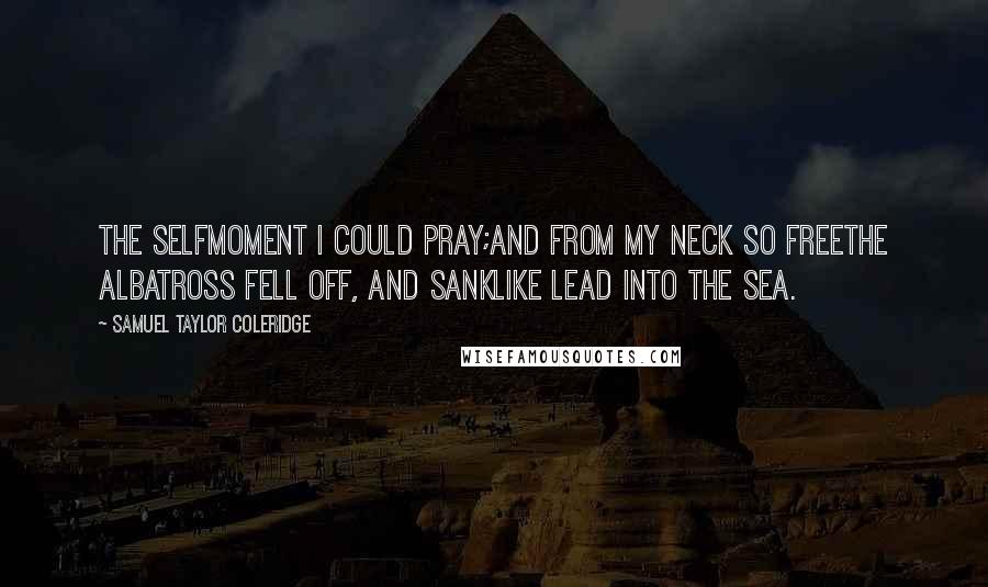 Samuel Taylor Coleridge Quotes: The selfmoment I could pray;And from my neck so freeThe Albatross fell off, and sankLike lead into the sea.