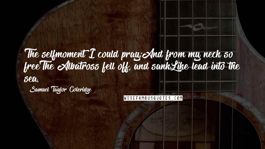 Samuel Taylor Coleridge Quotes: The selfmoment I could pray;And from my neck so freeThe Albatross fell off, and sankLike lead into the sea.