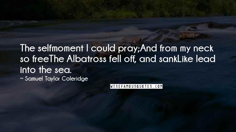 Samuel Taylor Coleridge Quotes: The selfmoment I could pray;And from my neck so freeThe Albatross fell off, and sankLike lead into the sea.