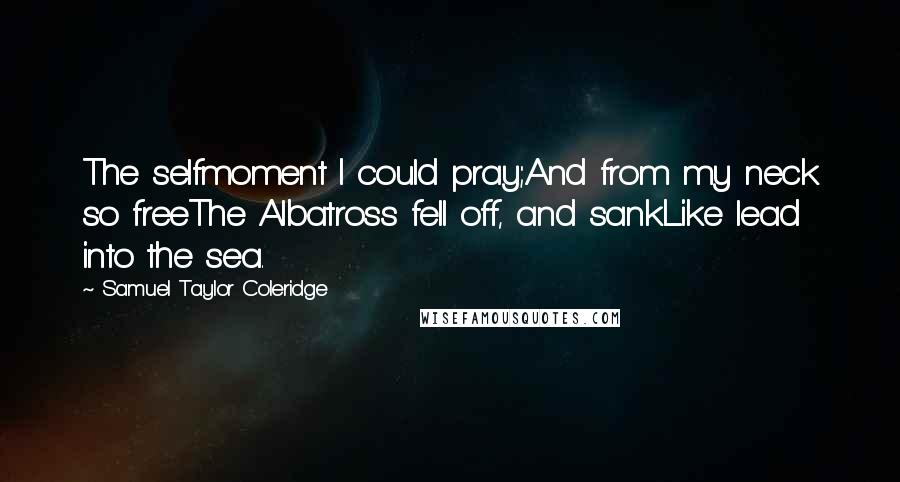 Samuel Taylor Coleridge Quotes: The selfmoment I could pray;And from my neck so freeThe Albatross fell off, and sankLike lead into the sea.