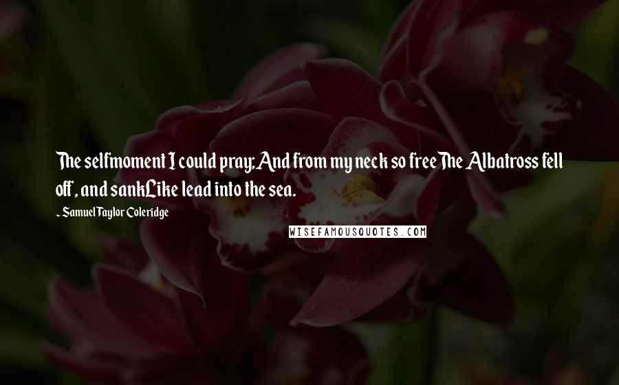 Samuel Taylor Coleridge Quotes: The selfmoment I could pray;And from my neck so freeThe Albatross fell off, and sankLike lead into the sea.