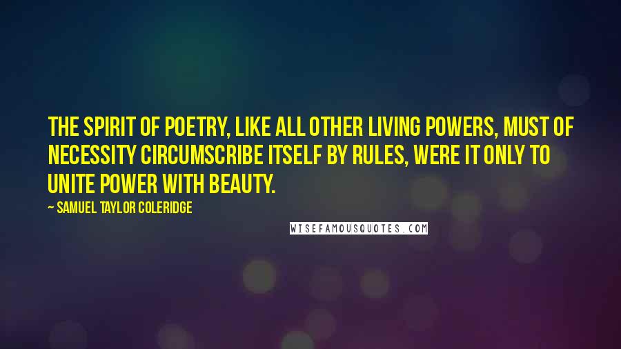 Samuel Taylor Coleridge Quotes: The spirit of poetry, like all other living powers, must of necessity circumscribe itself by rules, were it only to unite power with beauty.