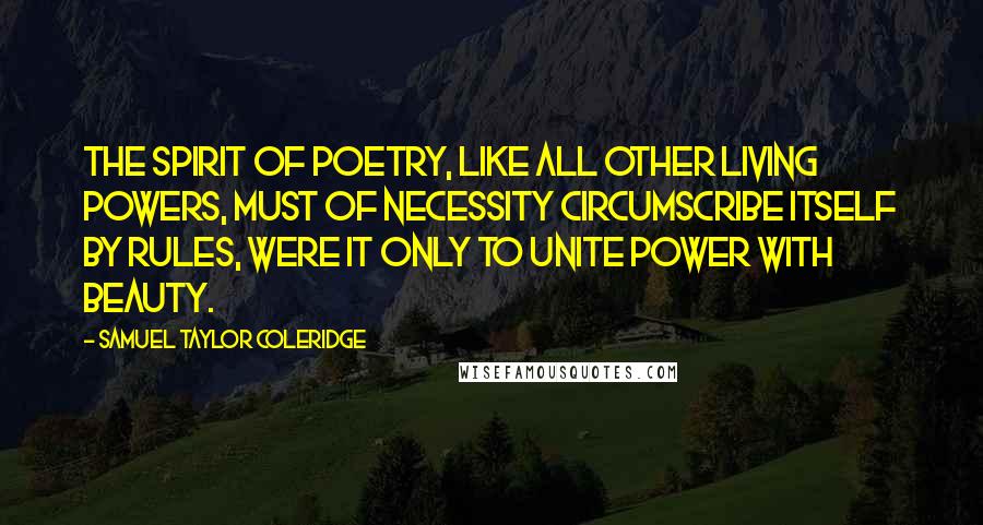 Samuel Taylor Coleridge Quotes: The spirit of poetry, like all other living powers, must of necessity circumscribe itself by rules, were it only to unite power with beauty.