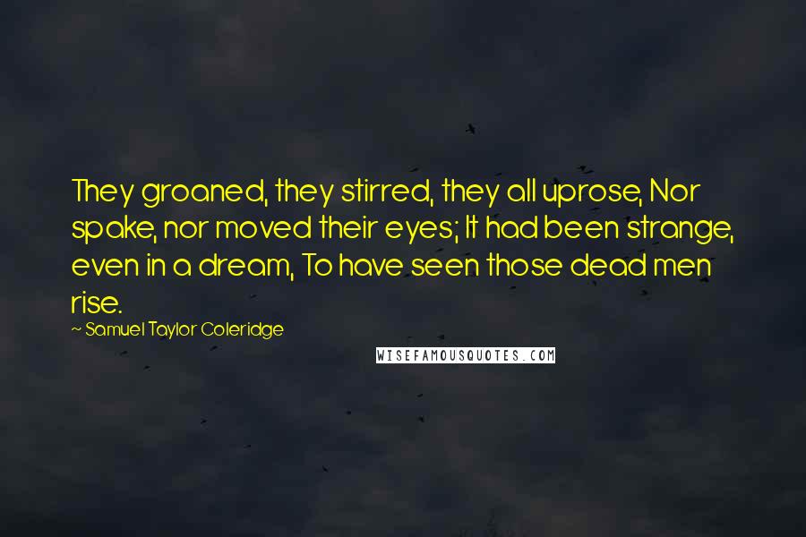 Samuel Taylor Coleridge Quotes: They groaned, they stirred, they all uprose, Nor spake, nor moved their eyes; It had been strange, even in a dream, To have seen those dead men rise.