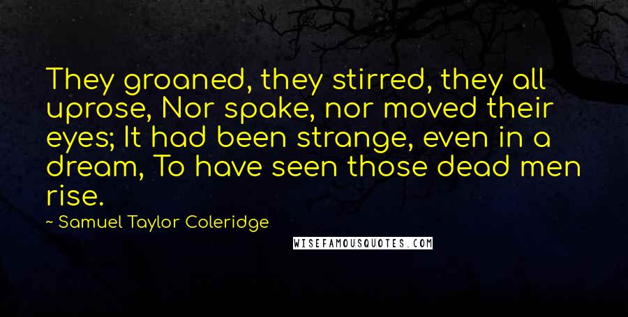 Samuel Taylor Coleridge Quotes: They groaned, they stirred, they all uprose, Nor spake, nor moved their eyes; It had been strange, even in a dream, To have seen those dead men rise.