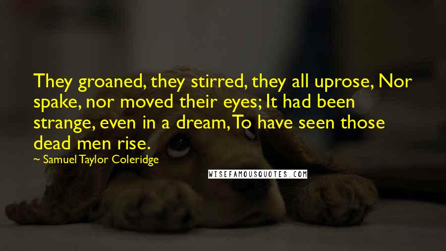 Samuel Taylor Coleridge Quotes: They groaned, they stirred, they all uprose, Nor spake, nor moved their eyes; It had been strange, even in a dream, To have seen those dead men rise.