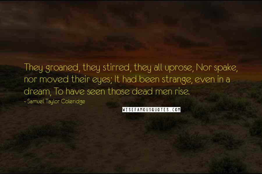 Samuel Taylor Coleridge Quotes: They groaned, they stirred, they all uprose, Nor spake, nor moved their eyes; It had been strange, even in a dream, To have seen those dead men rise.