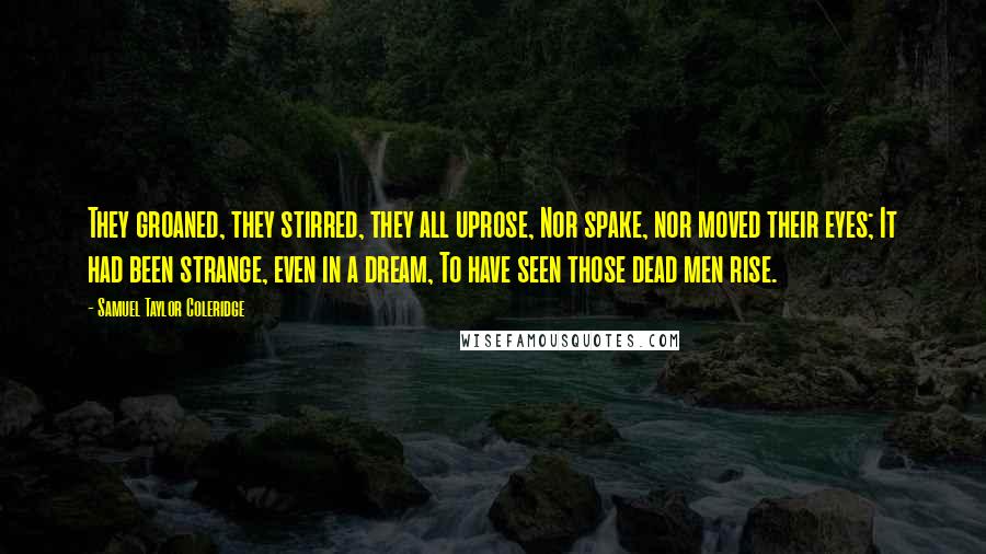 Samuel Taylor Coleridge Quotes: They groaned, they stirred, they all uprose, Nor spake, nor moved their eyes; It had been strange, even in a dream, To have seen those dead men rise.