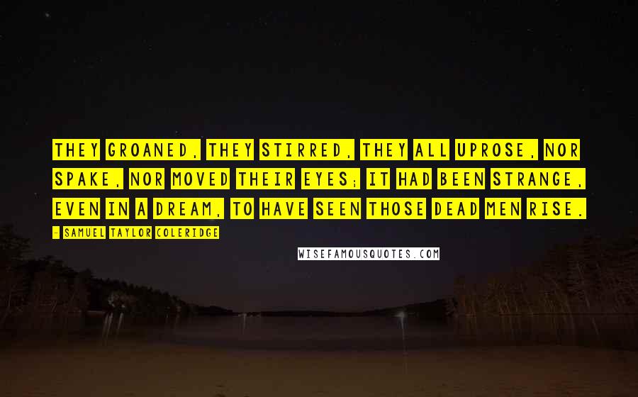 Samuel Taylor Coleridge Quotes: They groaned, they stirred, they all uprose, Nor spake, nor moved their eyes; It had been strange, even in a dream, To have seen those dead men rise.