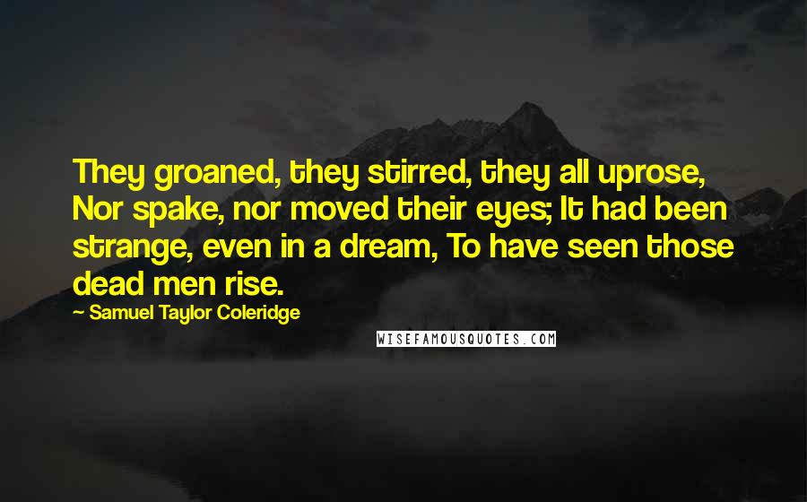 Samuel Taylor Coleridge Quotes: They groaned, they stirred, they all uprose, Nor spake, nor moved their eyes; It had been strange, even in a dream, To have seen those dead men rise.