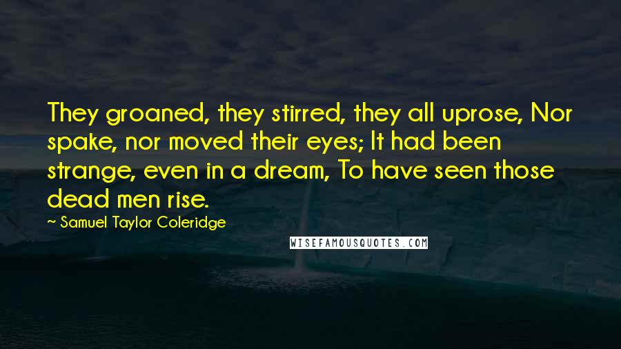 Samuel Taylor Coleridge Quotes: They groaned, they stirred, they all uprose, Nor spake, nor moved their eyes; It had been strange, even in a dream, To have seen those dead men rise.