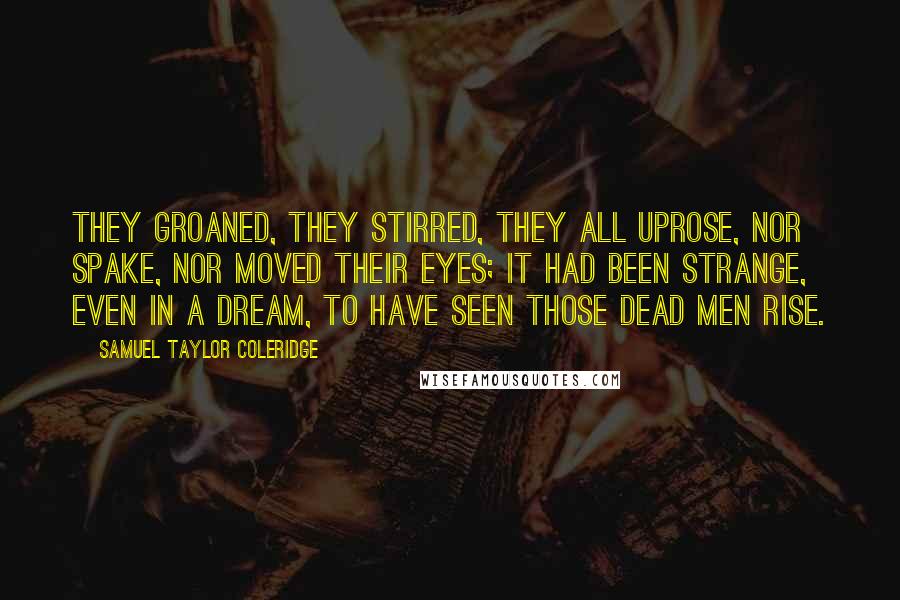 Samuel Taylor Coleridge Quotes: They groaned, they stirred, they all uprose, Nor spake, nor moved their eyes; It had been strange, even in a dream, To have seen those dead men rise.