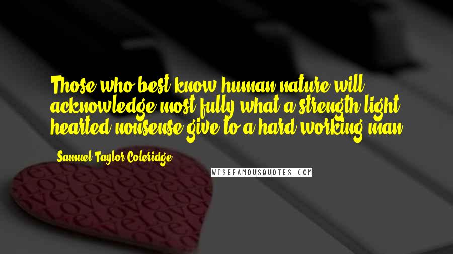 Samuel Taylor Coleridge Quotes: Those who best know human nature will acknowledge most fully what a strength light hearted nonsense give to a hard working man