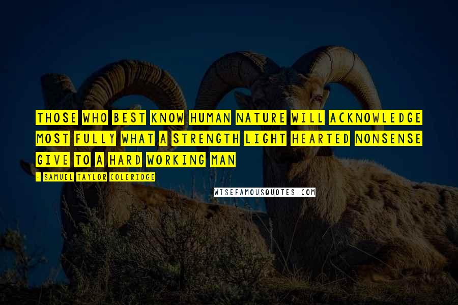 Samuel Taylor Coleridge Quotes: Those who best know human nature will acknowledge most fully what a strength light hearted nonsense give to a hard working man