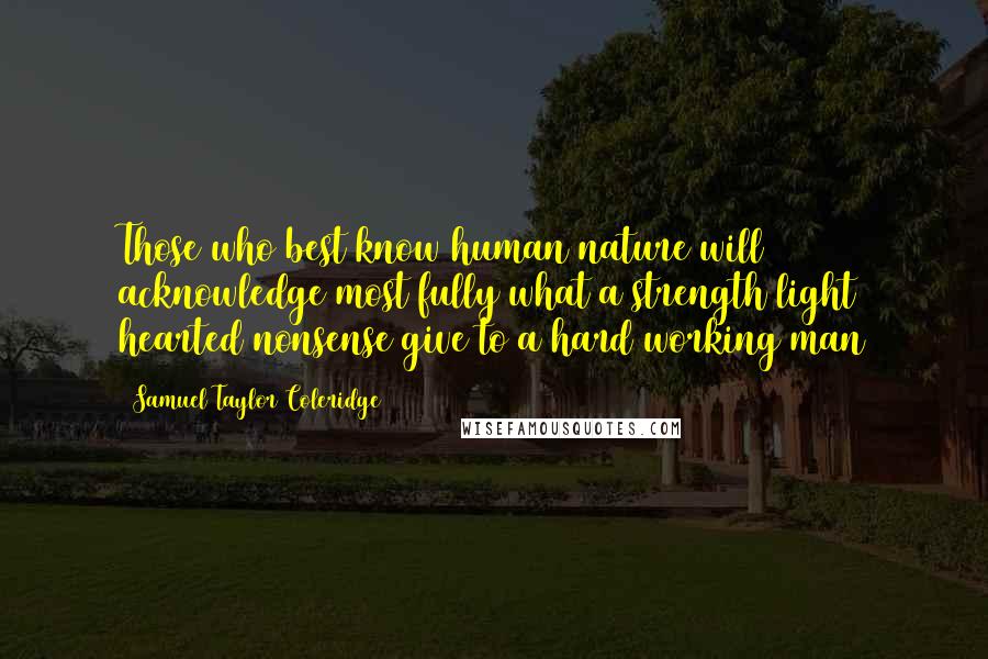 Samuel Taylor Coleridge Quotes: Those who best know human nature will acknowledge most fully what a strength light hearted nonsense give to a hard working man