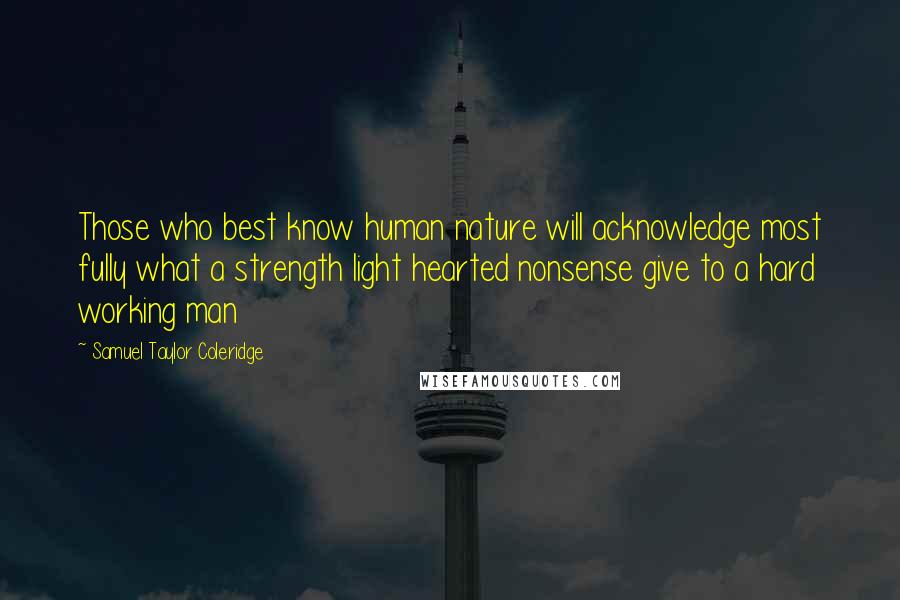 Samuel Taylor Coleridge Quotes: Those who best know human nature will acknowledge most fully what a strength light hearted nonsense give to a hard working man