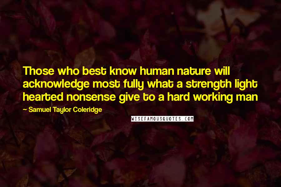 Samuel Taylor Coleridge Quotes: Those who best know human nature will acknowledge most fully what a strength light hearted nonsense give to a hard working man