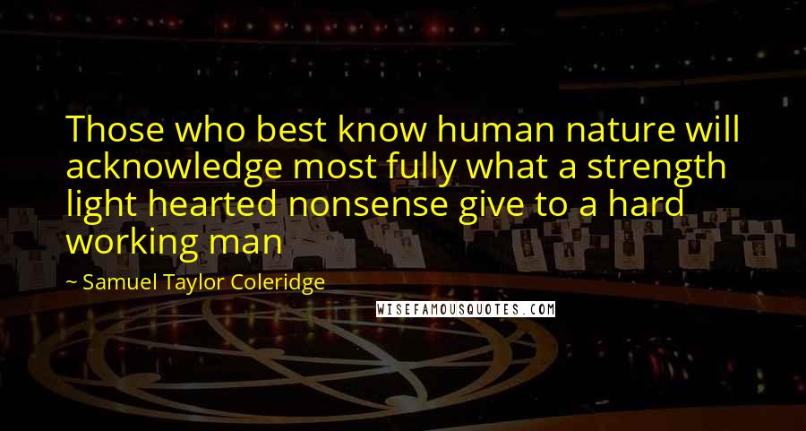 Samuel Taylor Coleridge Quotes: Those who best know human nature will acknowledge most fully what a strength light hearted nonsense give to a hard working man