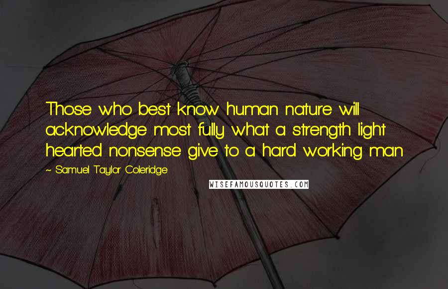 Samuel Taylor Coleridge Quotes: Those who best know human nature will acknowledge most fully what a strength light hearted nonsense give to a hard working man