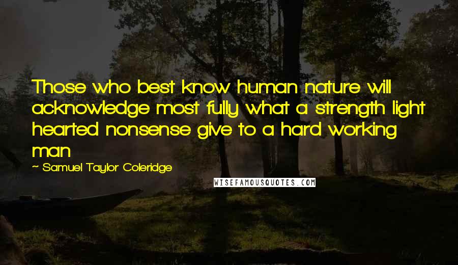 Samuel Taylor Coleridge Quotes: Those who best know human nature will acknowledge most fully what a strength light hearted nonsense give to a hard working man