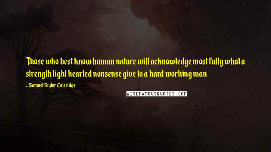 Samuel Taylor Coleridge Quotes: Those who best know human nature will acknowledge most fully what a strength light hearted nonsense give to a hard working man