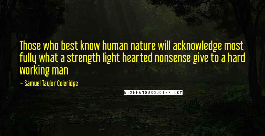 Samuel Taylor Coleridge Quotes: Those who best know human nature will acknowledge most fully what a strength light hearted nonsense give to a hard working man