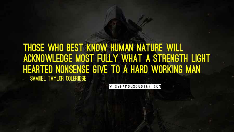 Samuel Taylor Coleridge Quotes: Those who best know human nature will acknowledge most fully what a strength light hearted nonsense give to a hard working man