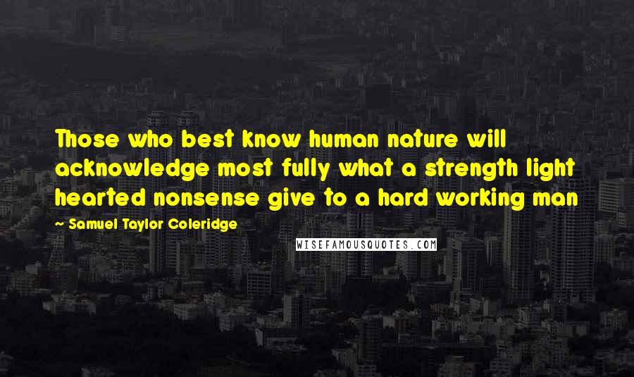 Samuel Taylor Coleridge Quotes: Those who best know human nature will acknowledge most fully what a strength light hearted nonsense give to a hard working man