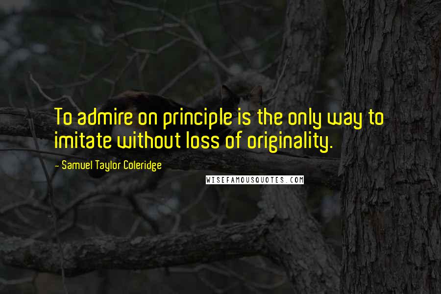 Samuel Taylor Coleridge Quotes: To admire on principle is the only way to imitate without loss of originality.