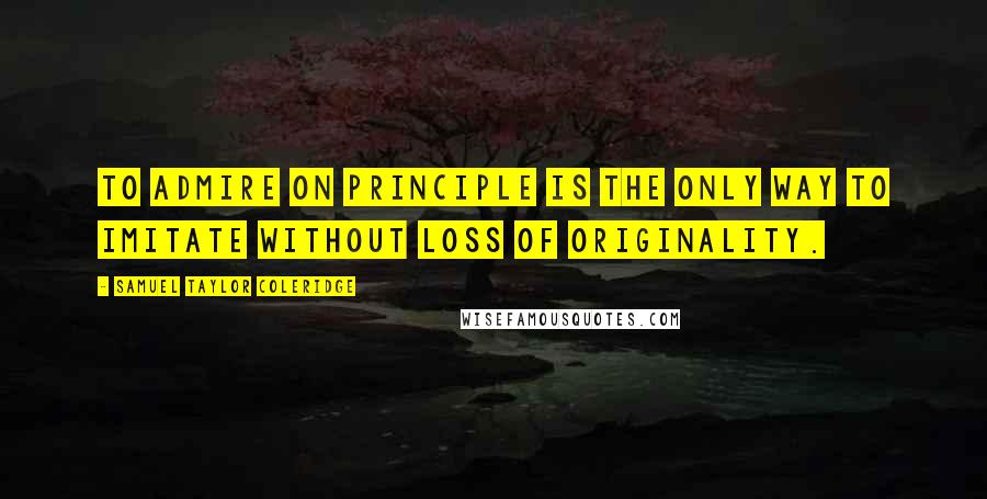 Samuel Taylor Coleridge Quotes: To admire on principle is the only way to imitate without loss of originality.
