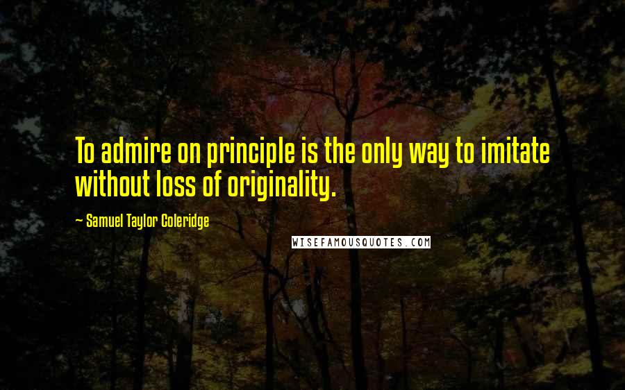 Samuel Taylor Coleridge Quotes: To admire on principle is the only way to imitate without loss of originality.