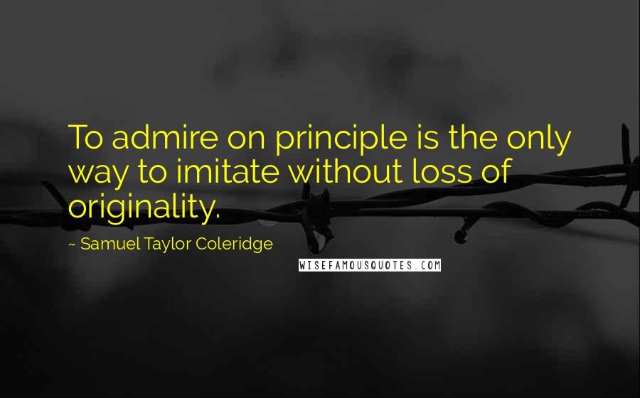 Samuel Taylor Coleridge Quotes: To admire on principle is the only way to imitate without loss of originality.