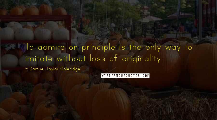 Samuel Taylor Coleridge Quotes: To admire on principle is the only way to imitate without loss of originality.