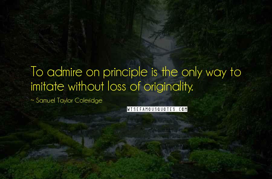 Samuel Taylor Coleridge Quotes: To admire on principle is the only way to imitate without loss of originality.
