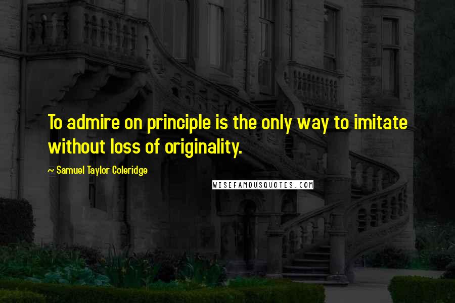 Samuel Taylor Coleridge Quotes: To admire on principle is the only way to imitate without loss of originality.