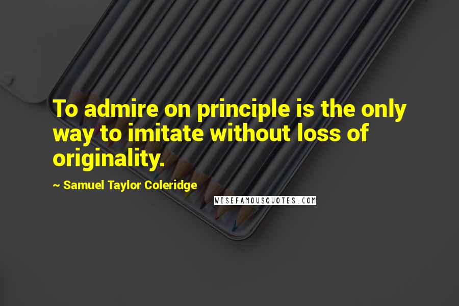 Samuel Taylor Coleridge Quotes: To admire on principle is the only way to imitate without loss of originality.