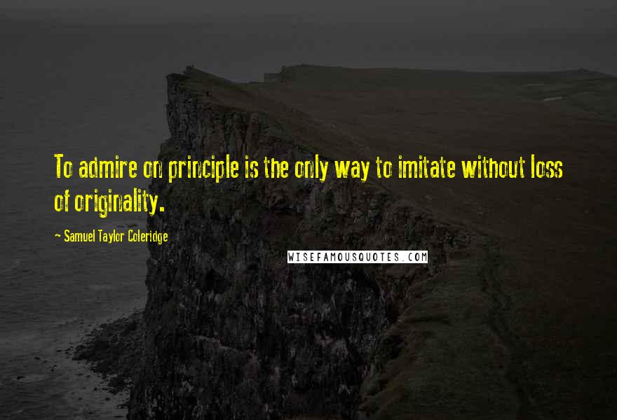 Samuel Taylor Coleridge Quotes: To admire on principle is the only way to imitate without loss of originality.