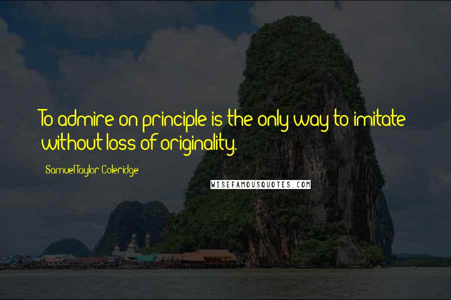Samuel Taylor Coleridge Quotes: To admire on principle is the only way to imitate without loss of originality.