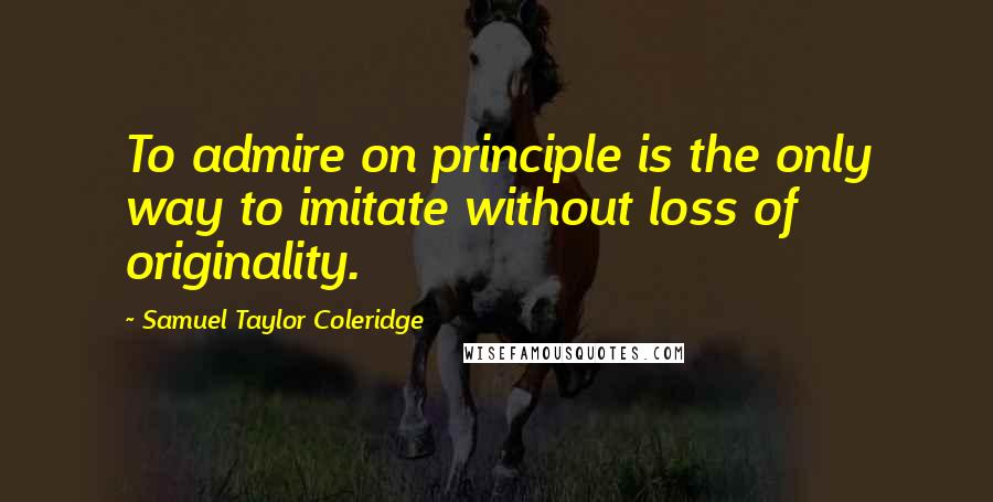 Samuel Taylor Coleridge Quotes: To admire on principle is the only way to imitate without loss of originality.