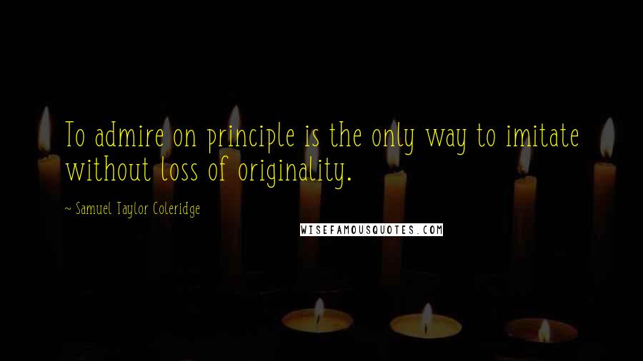 Samuel Taylor Coleridge Quotes: To admire on principle is the only way to imitate without loss of originality.