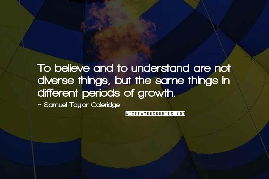 Samuel Taylor Coleridge Quotes: To believe and to understand are not diverse things, but the same things in different periods of growth.