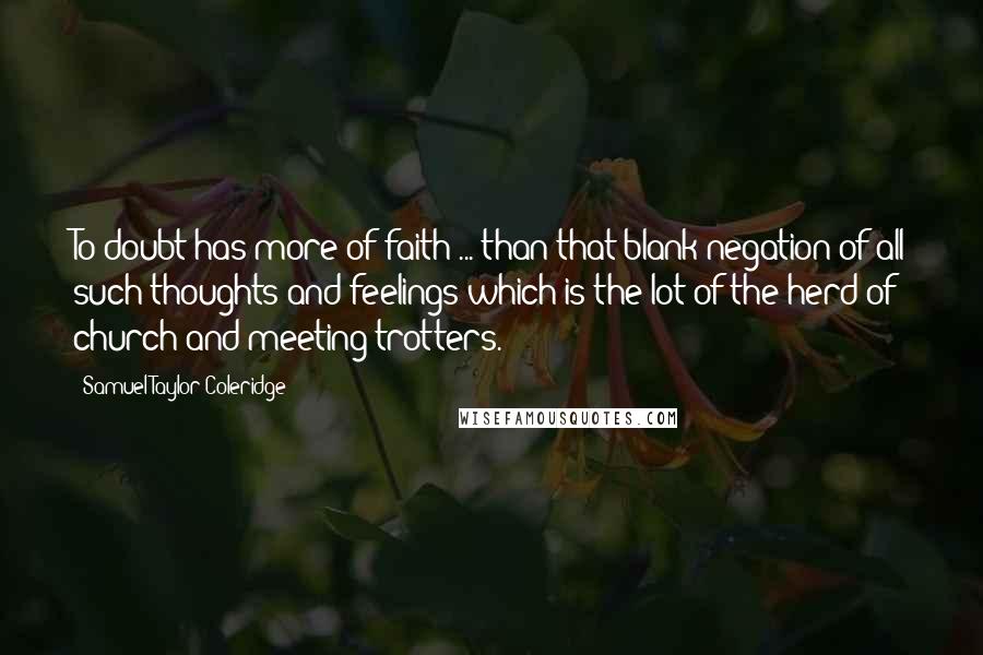 Samuel Taylor Coleridge Quotes: To doubt has more of faith ... than that blank negation of all such thoughts and feelings which is the lot of the herd of church-and-meeting trotters.