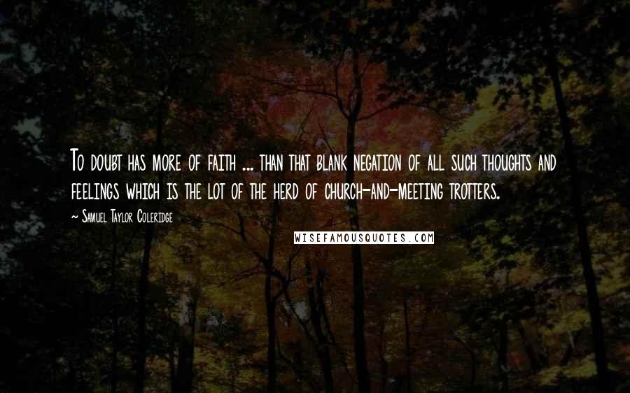 Samuel Taylor Coleridge Quotes: To doubt has more of faith ... than that blank negation of all such thoughts and feelings which is the lot of the herd of church-and-meeting trotters.