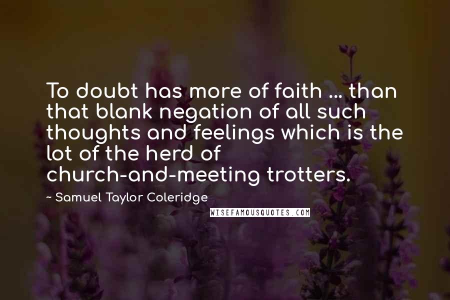Samuel Taylor Coleridge Quotes: To doubt has more of faith ... than that blank negation of all such thoughts and feelings which is the lot of the herd of church-and-meeting trotters.