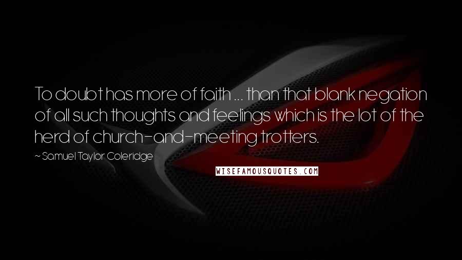 Samuel Taylor Coleridge Quotes: To doubt has more of faith ... than that blank negation of all such thoughts and feelings which is the lot of the herd of church-and-meeting trotters.